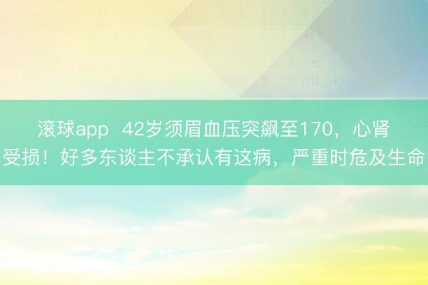 滚球app  42岁须眉血压突飙至170，心肾受损！好多东谈主不承认有这病，严重时危及生命