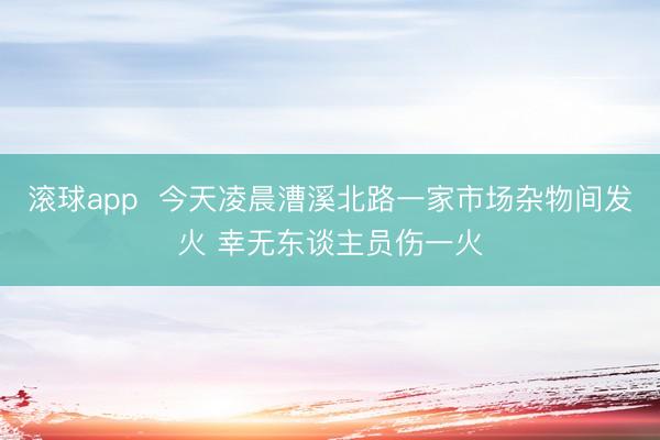 滚球app  今天凌晨漕溪北路一家市场杂物间发火 幸无东谈主员伤一火