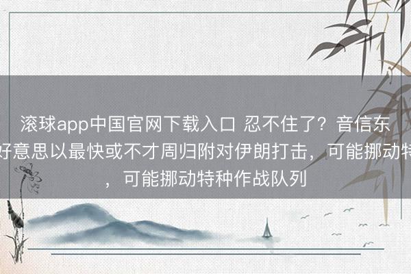 滚球app中国官网下载入口 忍不住了？音信东说念主士：好意思以最快或不才周归附对伊朗打击，可能挪动特种作战队列