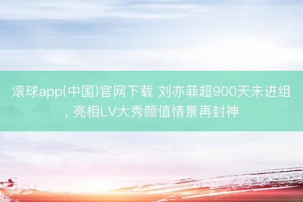 滚球app(中国)官网下载 刘亦菲超900天未进组， 亮相LV大秀颜值情景再封神