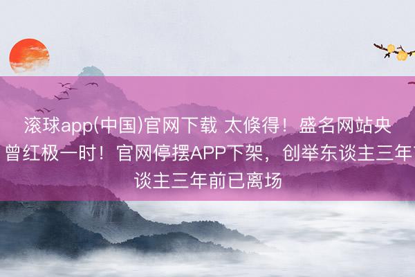 滚球app(中国)官网下载 太倏得！盛名网站央求歇业，曾红极一时！官网停摆APP下架，创举东谈主三年前已离场