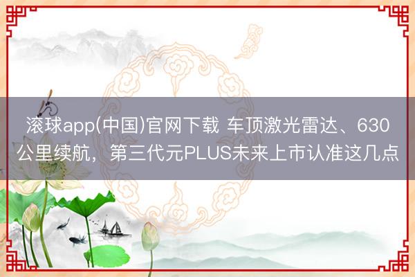滚球app(中国)官网下载 车顶激光雷达、630公里续航，第三代元PLUS未来上市认准这几点