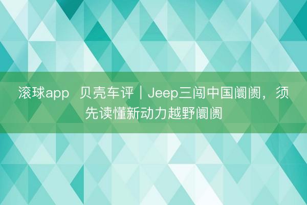 滚球app  贝壳车评｜Jeep三闯中国阛阓，须先读懂新动力越野阛阓