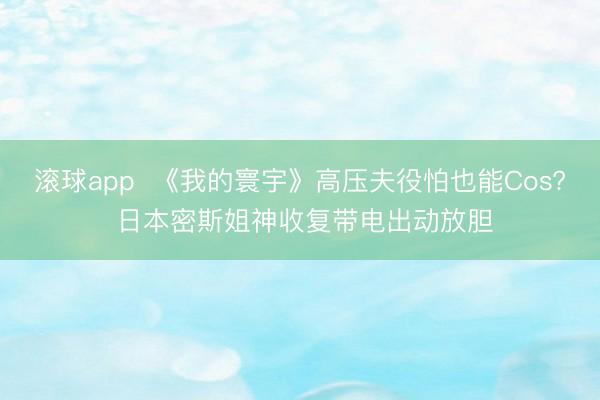 滚球app 《我的寰宇》高压夫役怕也能Cos? 日本密斯姐神收复带电出动放胆