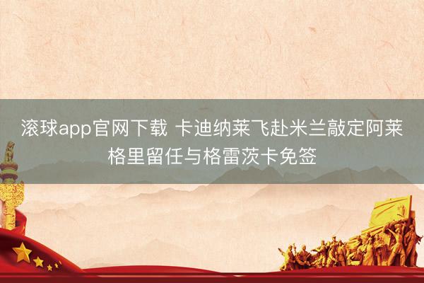 滚球app官网下载 卡迪纳莱飞赴米兰敲定阿莱格里留任与格雷茨卡免签
