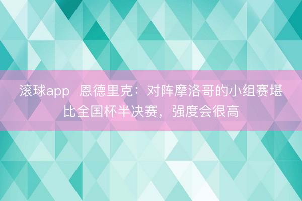 滚球app 恩德里克:对阵摩洛哥的小组赛堪比全国杯半决赛,强度会很高