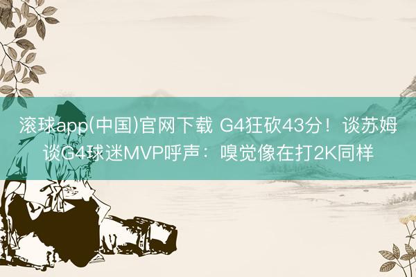 滚球app(中国)官网下载 G4狂砍43分！谈苏姆谈G4球迷MVP呼声：嗅觉像在打2K同样