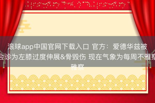 滚球app中国官网下载入口 官方：爱德华兹被会诊为左膝过度伸展&骨毁伤 现在气象为每周不雅察