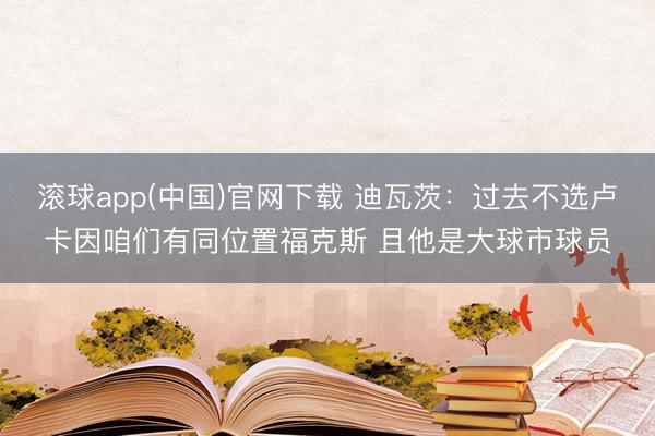 滚球app(中国)官网下载 迪瓦茨：过去不选卢卡因咱们有同位置福克斯 且他是大球市球员