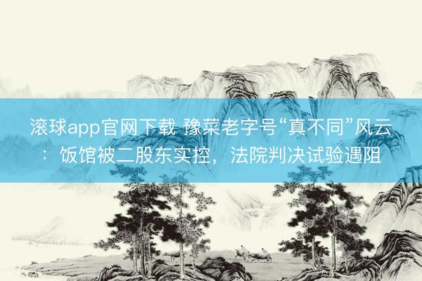 滚球app官网下载 豫菜老字号“真不同”风云：饭馆被二股东实控，法院判决试验遇阻