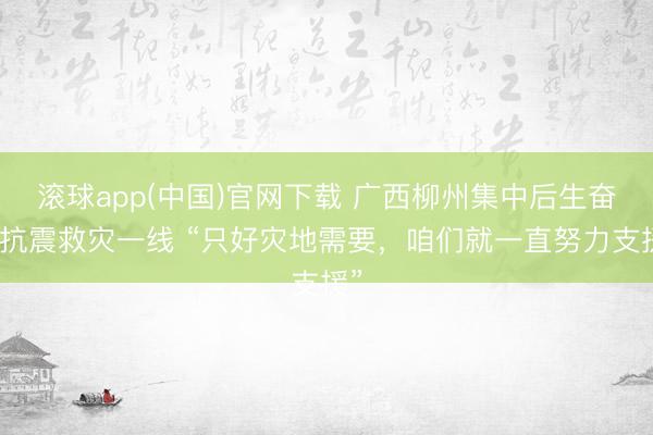 滚球app(中国)官网下载 广西柳州集中后生奋战抗震救灾一线 “只好灾地需要，咱们就一直努力支援”