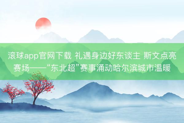 滚球app官网下载 礼遇身边好东谈主 斯文点亮赛场——“东北超”赛事涌动哈尔滨城市温暖