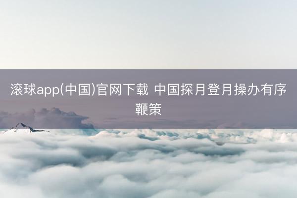 滚球app(中国)官网下载 中国探月登月操办有序鞭策