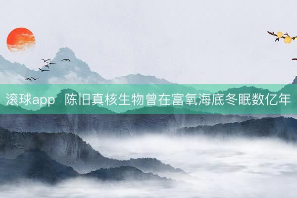 滚球app  陈旧真核生物曾在富氧海底冬眠数亿年