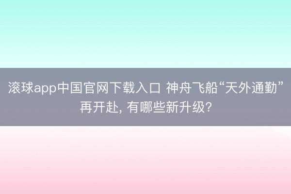 滚球app中国官网下载入口 神舟飞船“天外通勤”再开赴, 有哪些新升级?