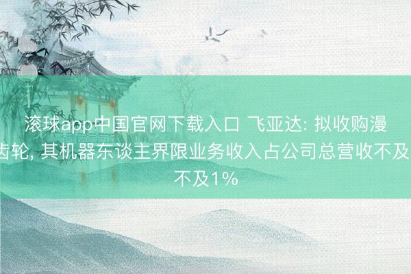 滚球app中国官网下载入口 飞亚达: 拟收购漫空齿轮， 其机器东谈主界限业务收入占公司总营收不及1%