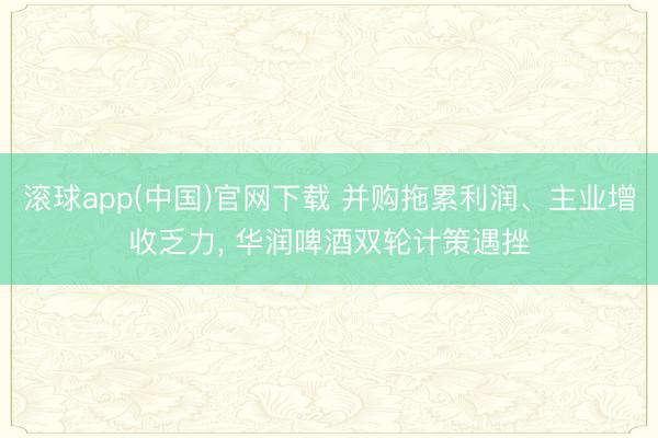 滚球app(中国)官网下载 并购拖累利润、主业增收乏力， 华润啤酒双轮计策遇挫