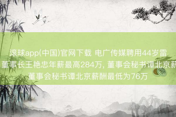 滚球app(中国)官网下载 电广传媒聘用44岁雷宇为副总司理， 董事长王艳忠年薪最高284万， 董事会秘书谭北京薪酬最低为76万