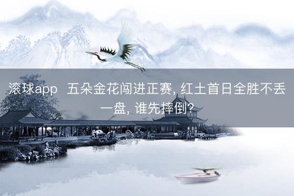 滚球app 五朵金花闯进正赛, 红土首日全胜不丢一盘, 谁先摔倒?
