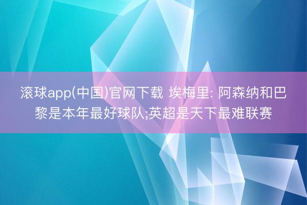 滚球app(中国)官网下载 埃梅里: 阿森纳和巴黎是本年最好球队;英超是天下最难联赛