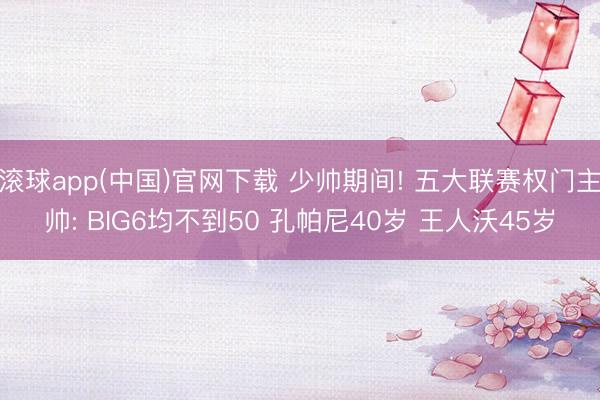 滚球app(中国)官网下载 少帅期间! 五大联赛权门主帅: BIG6均不到50 孔帕尼40岁 王人沃45岁