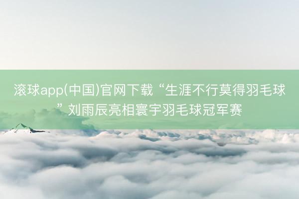 滚球app(中国)官网下载 “生涯不行莫得羽毛球” 刘雨辰亮相寰宇羽毛球冠军赛