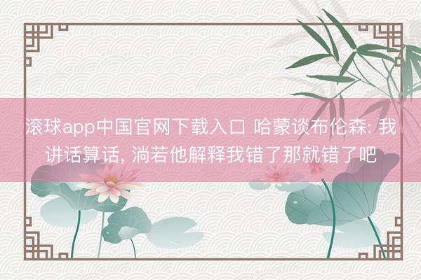 滚球app中国官网下载入口 哈蒙谈布伦森: 我讲话算话， 淌若他解释我错了那就错了吧