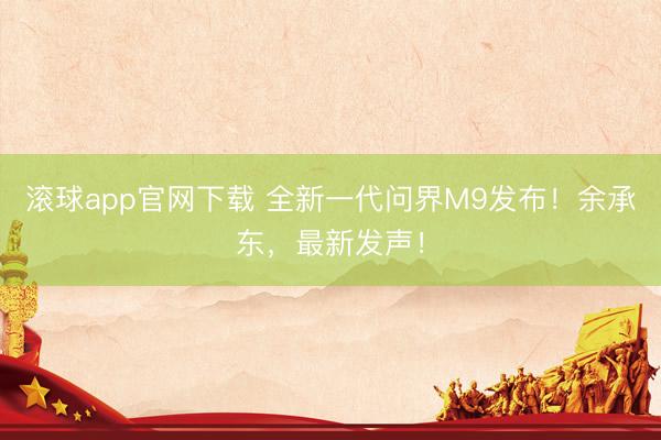 滚球app官网下载 全新一代问界M9发布！余承东，最新发声！