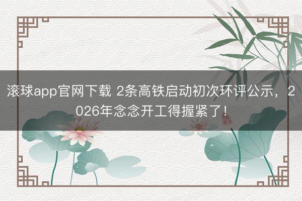滚球app官网下载 2条高铁启动初次环评公示，2026年念念开工得握紧了！