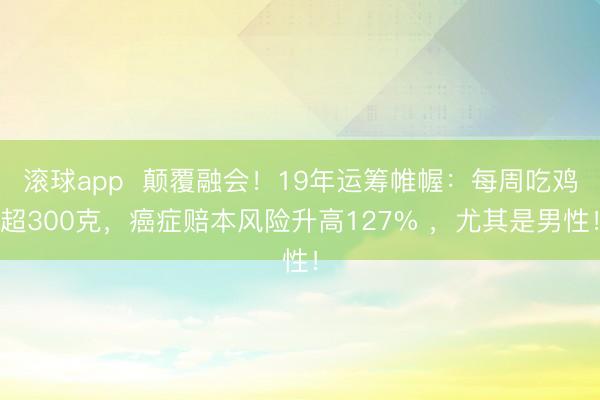 滚球app  颠覆融会！19年运筹帷幄：每周吃鸡超300克，癌症赔本风险升高127% ，尤其是男性！