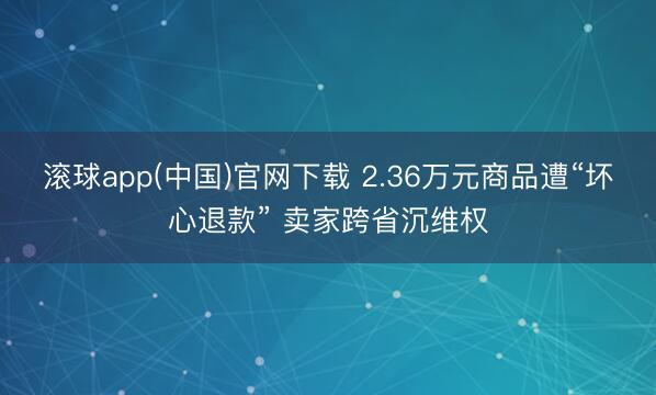 滚球app(中国)官网下载 2.36万元商品遭“坏心退款” 卖家跨省沉维权
