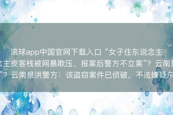 滚球app中国官网下载入口 “女子住东说念主皮客栈财物被盗，东说念主皮客栈被网暴欺压、报案后警方不立案”？云南景洪警方：该盗窃案件已侦破，<a href=