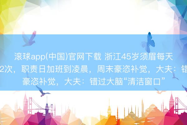 滚球app(中国)官网下载 浙江45岁须眉每天睡足7小时3年脑梗2次，职责日加班到凌晨，周末豪恣补觉，大夫：错过大脑“清洁窗口”