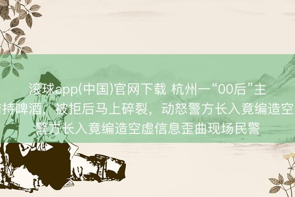 滚球app(中国)官网下载 杭州一“00后”主播吃播时条目店家谱持啤酒,被拒后马上碎裂,动怒警方长入竟编造空虚信息歪曲现场民警
