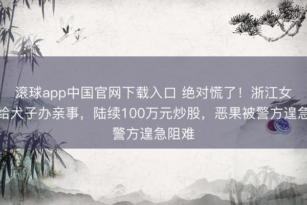 滚球app中国官网下载入口 绝对慌了！浙江女子为给犬子办亲事，陆续100万元炒股，恶果被警方遑急阻难