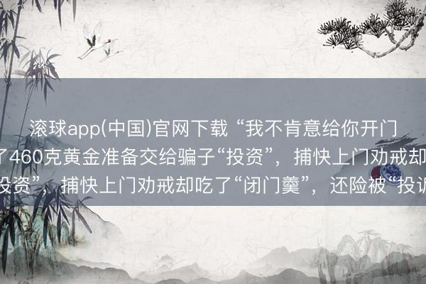 滚球app(中国)官网下载 “我不肯意给你开门！”广东一老东谈主买了460克黄金准备交给骗子“投资”，捕快上门劝戒却吃了“闭门羹”，还险被“投诉”