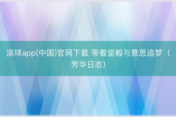 滚球app(中国)官网下载 带着坚毅与意思追梦（芳华日志）
