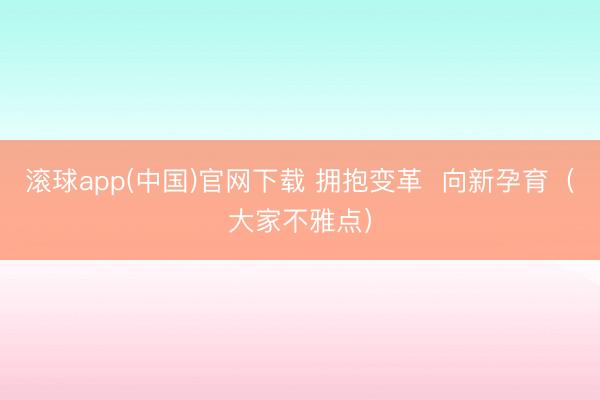 滚球app(中国)官网下载 拥抱变革  向新孕育（大家不雅点）