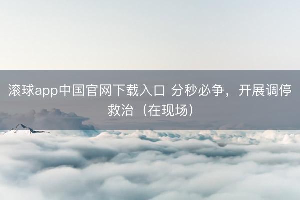 滚球app中国官网下载入口 分秒必争，开展调停救治（在现场）