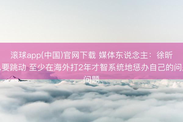 滚球app(中国)官网下载 媒体东说念主:徐昕思要跳动 至少在海外打2年才智系统地惩办自己的问题