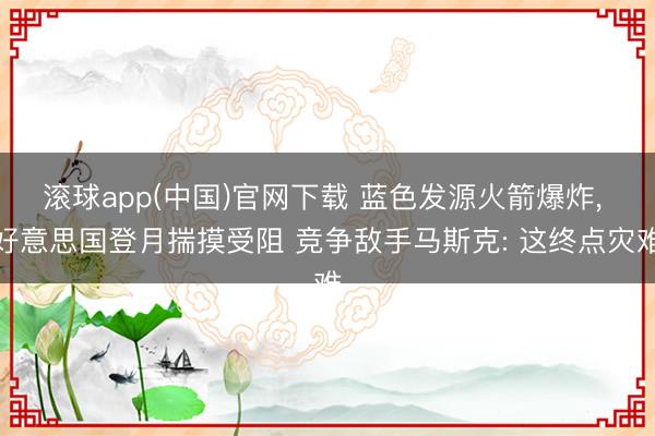 滚球app(中国)官网下载 蓝色发源火箭爆炸, 好意思国登月揣摸受阻 竞争敌手马斯克: 这终点灾难