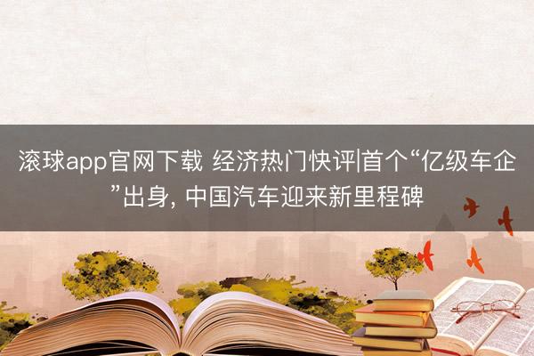 滚球app官网下载 经济热门快评|首个“亿级车企”出身， 中国汽车迎来新里程碑