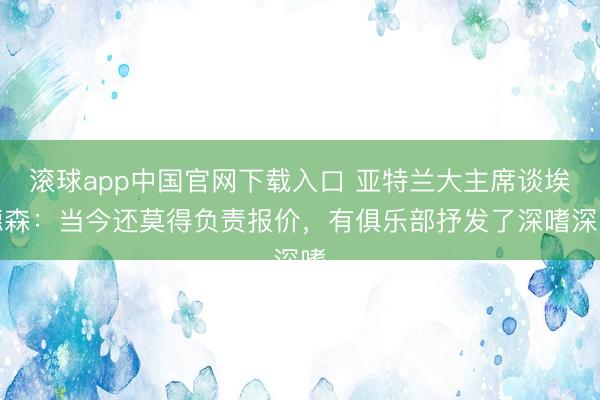 滚球app中国官网下载入口 亚特兰大主席谈埃德森:当今还莫得负责报价,有俱乐部抒发了深嗜深嗜