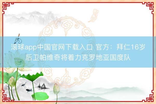 滚球app中国官网下载入口 官方:拜仁16岁后卫帕维奇将着力克罗地亚国度队