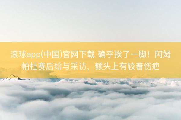 滚球app(中国)官网下载 确乎挨了一脚！阿姆帕杜赛后给与采访，额头上有较着伤疤