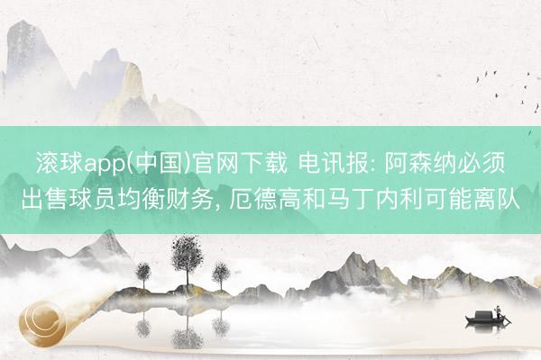 滚球app(中国)官网下载 电讯报: 阿森纳必须出售球员均衡财务, 厄德高和马丁内利可能离队