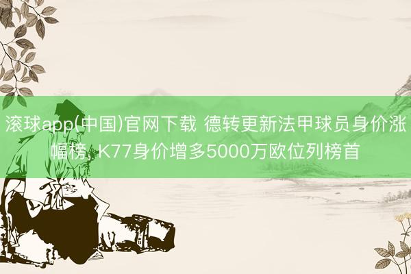 滚球app(中国)官网下载 德转更新法甲球员身价涨幅榜， K77身价增多5000万欧位列榜首