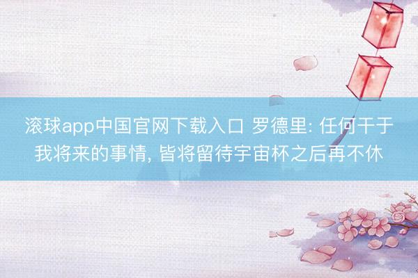 滚球app中国官网下载入口 罗德里: 任何干于我将来的事情， 皆将留待宇宙杯之后再不休