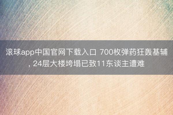 滚球app中国官网下载入口 700枚弹药狂轰基辅， 24层大楼垮塌已致11东谈主遭难