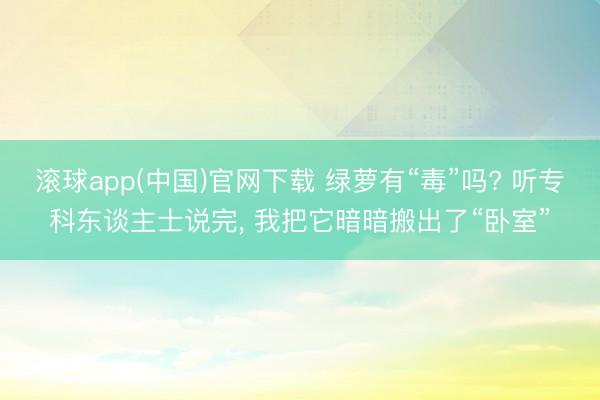 滚球app(中国)官网下载 绿萝有“毒”吗? 听专科东谈主士说完， 我把它暗暗搬出了“卧室”